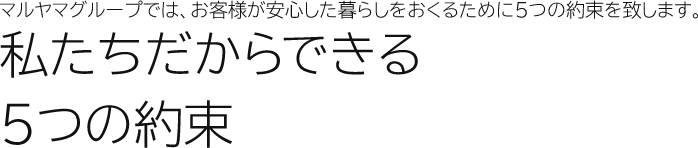 マルヤマグループでは、お客様が安心した暮らしをおくるために5つの約束を致します。私たちだから約束できる5つの約束