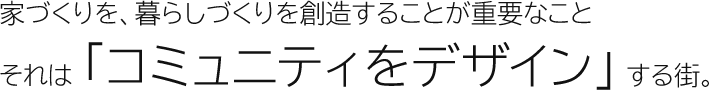 家づくりを、暮らしづくりを創造することが重要なこと　それは「コミュニティをデザイン」する街。